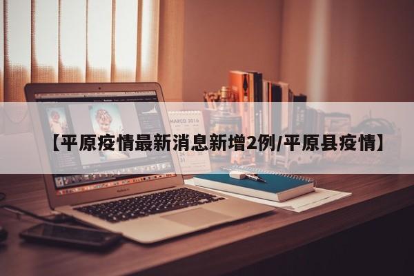 【平原疫情最新消息新增2例/平原县疫情】