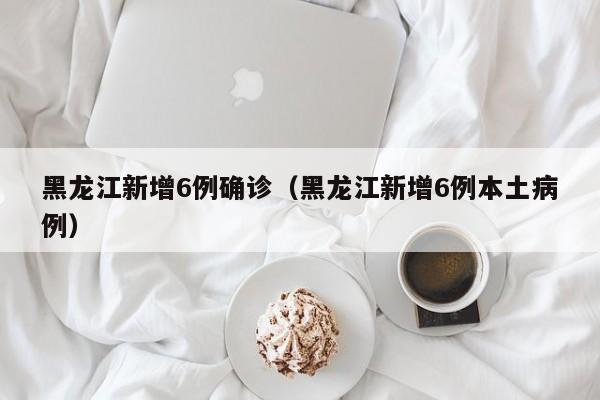 黑龙江新增6例确诊(黑龙江新增6例本土病例)