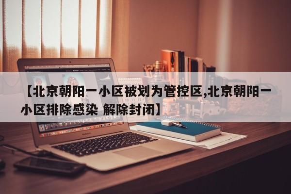 【北京朝阳一小区被划为管控区,北京朝阳一小区排除感染 解除封闭】