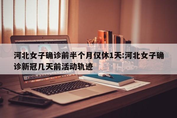 河北女子确诊前半个月仅休1天:河北女子确诊新冠几天前活动轨迹