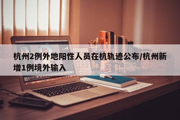 杭州2例外地阳性人员在杭轨迹公布/杭州新增1例境外输入