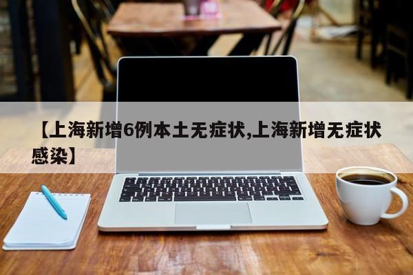 【上海新增6例本土无症状,上海新增无症状感染】