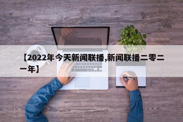 【2022年今天新闻联播,新闻联播二零二一年】