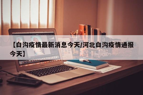 【白沟疫情最新消息今天/河北白沟疫情通报今天】