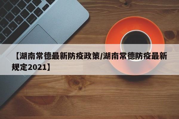 【湖南常德最新防疫政策/湖南常德防疫最新规定2021】