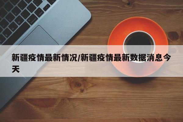 新疆疫情最新情况/新疆疫情最新数据消息今天