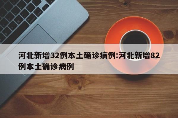 河北新增32例本土确诊病例:河北新增82例本土确诊病例