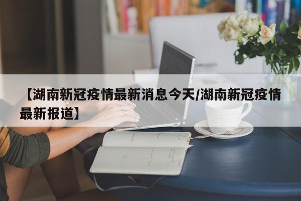 【湖南新冠疫情最新消息今天/湖南新冠疫情最新报道】
