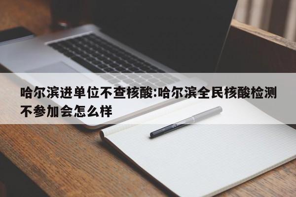 哈尔滨进单位不查核酸:哈尔滨全民核酸检测不参加会怎么样