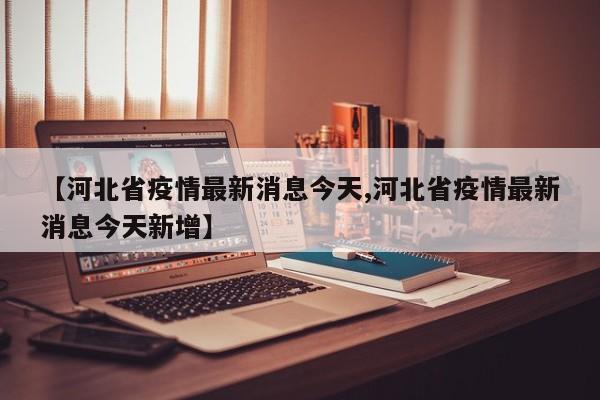 【河北省疫情最新消息今天,河北省疫情最新消息今天新增】