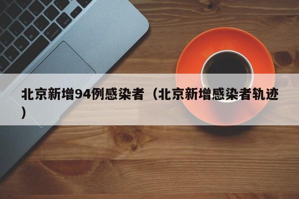 北京新增94例感染者(北京新增感染者轨迹)