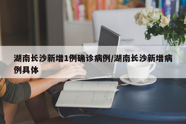 湖南长沙新增1例确诊病例/湖南长沙新增病例具体