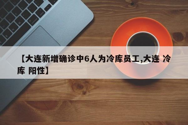 【大连新增确诊中6人为冷库员工,大连 冷库 阳性】