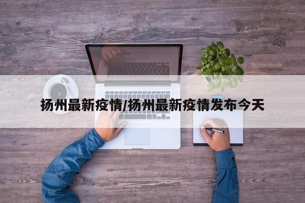 扬州最新疫情/扬州最新疫情发布今天
