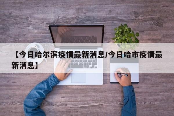 【今日哈尔滨疫情最新消息/今日哈市疫情最新消息】