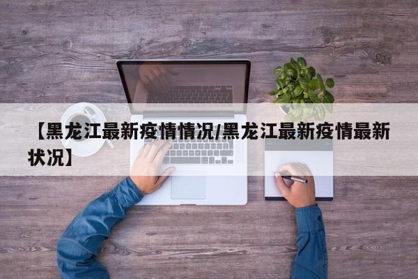 【黑龙江最新疫情情况/黑龙江最新疫情最新状况】