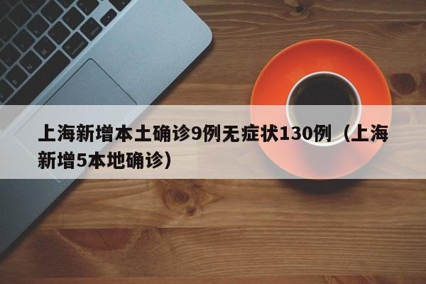 上海新增本土确诊9例无症状130例(上海新增5本地确诊)