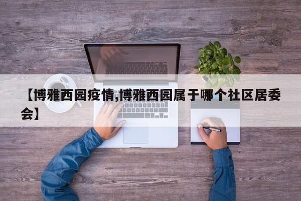 【博雅西园疫情,博雅西园属于哪个社区居委会】