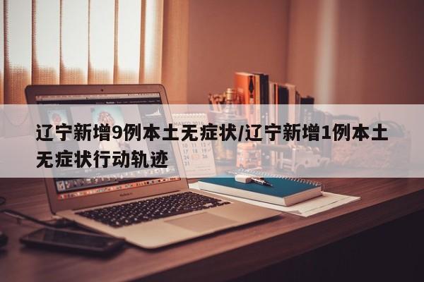 辽宁新增9例本土无症状/辽宁新增1例本土无症状行动轨迹