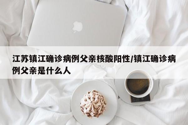 江苏镇江确诊病例父亲核酸阳性/镇江确诊病例父亲是什么人