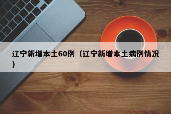 辽宁新增本土60例(辽宁新增本土病例情况)
