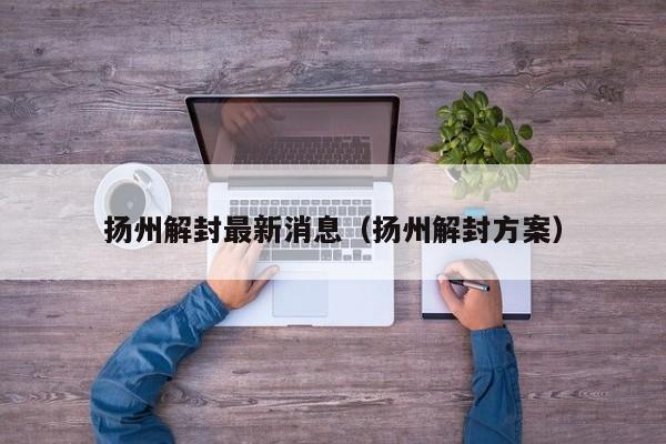 扬州解封最新消息(扬州解封方案)