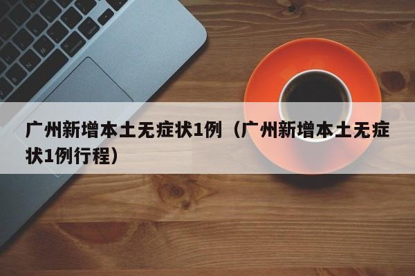 广州新增本土无症状1例(广州新增本土无症状1例行程)