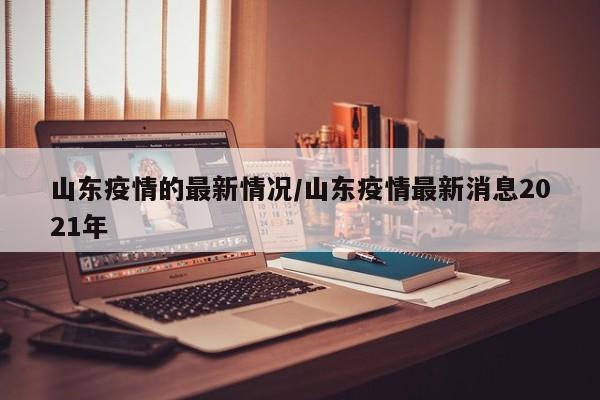 山东疫情的最新情况/山东疫情最新消息2021年