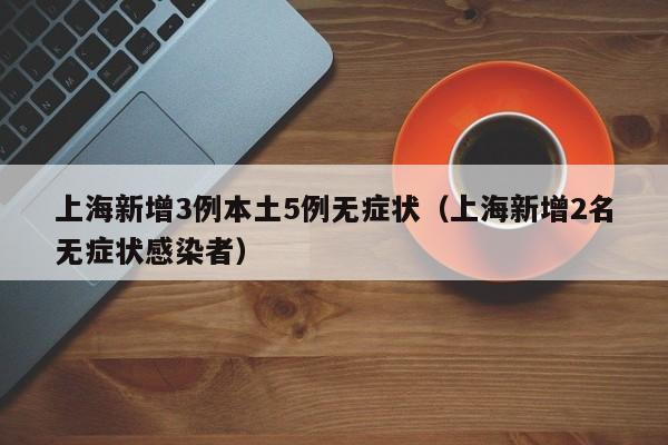 上海新增3例本土5例无症状(上海新增2名无症状感染者)