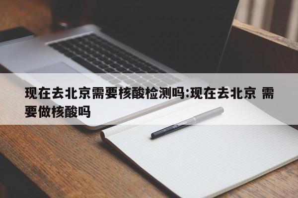 现在去北京需要核酸检测吗:现在去北京 需要做核酸吗