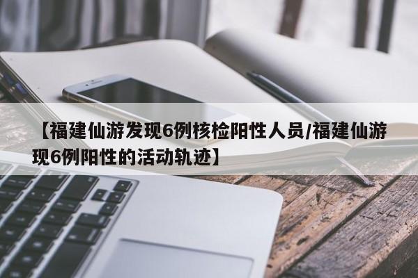 【福建仙游发现6例核检阳性人员/福建仙游现6例阳性的活动轨迹】