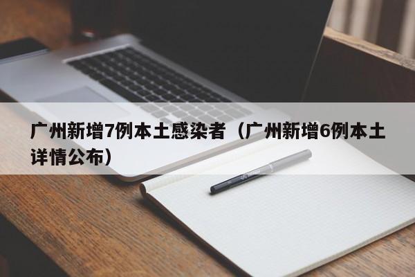广州新增7例本土感染者(广州新增6例本土详情公布)