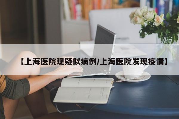 【上海医院现疑似病例/上海医院发现疫情】