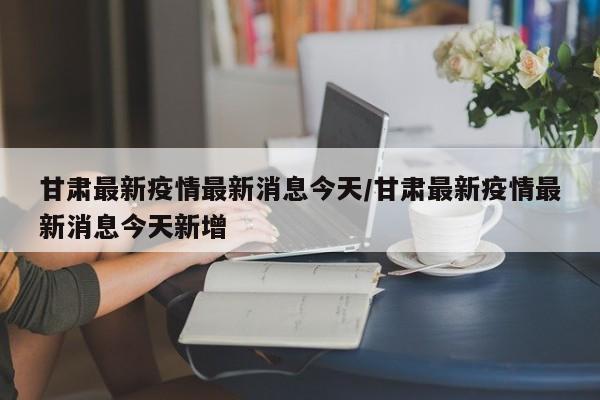 甘肃最新疫情最新消息今天/甘肃最新疫情最新消息今天新增