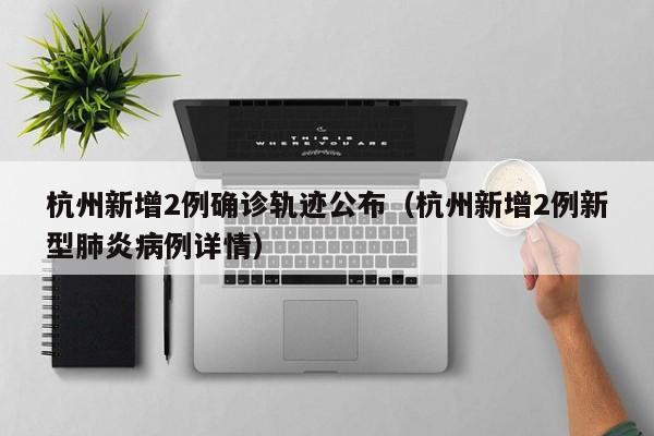 杭州新增2例确诊轨迹公布(杭州新增2例新型肺炎病例详情)