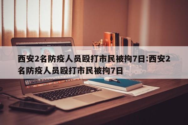 西安2名防疫人员殴打市民被拘7日:西安2名防疫人员殴打市民被拘7日