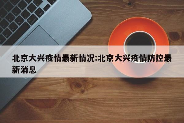 北京大兴疫情最新情况:北京大兴疫情防控最新消息
