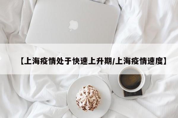 【上海疫情处于快速上升期/上海疫情速度】