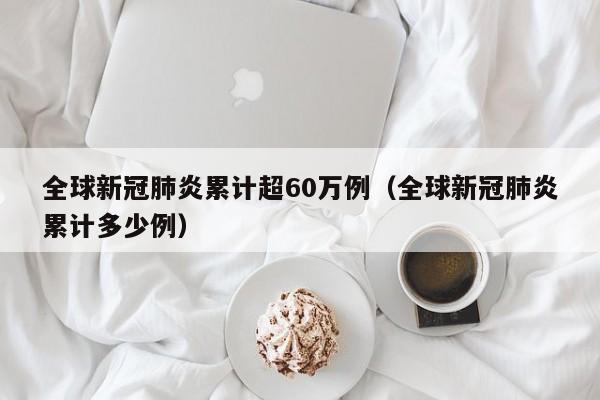 全球新冠肺炎累计超60万例(全球新冠肺炎累计多少例)