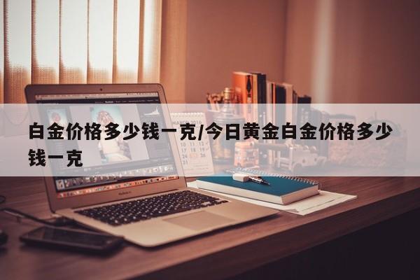 白金价格多少钱一克/今日黄金白金价格多少钱一克
