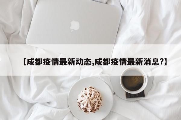 【成都疫情最新动态,成都疫情最新消息?】