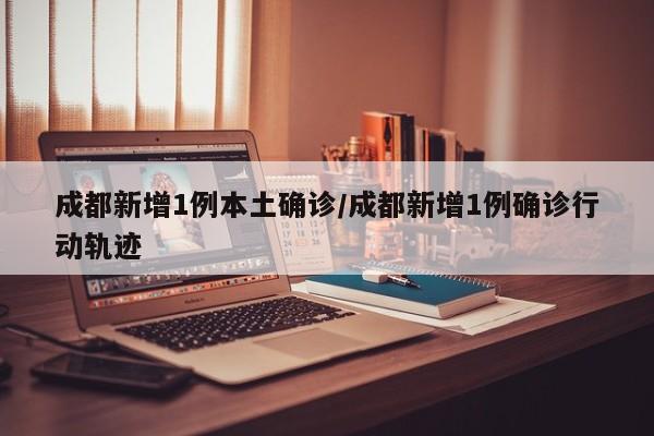 成都新增1例本土确诊/成都新增1例确诊行动轨迹