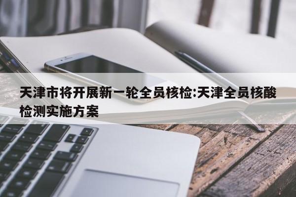 天津市将开展新一轮全员核检:天津全员核酸检测实施方案