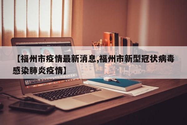 【福州市疫情最新消息,福州市新型冠状病毒感染肺炎疫情】