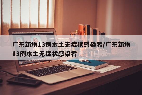 广东新增13例本土无症状感染者/广东新增13例本土无症状感染者
