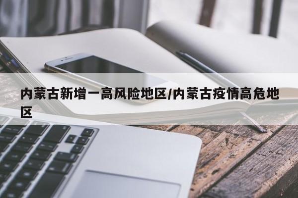 内蒙古新增一高风险地区/内蒙古疫情高危地区