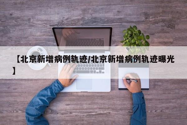 【北京新增病例轨迹/北京新增病例轨迹曝光】