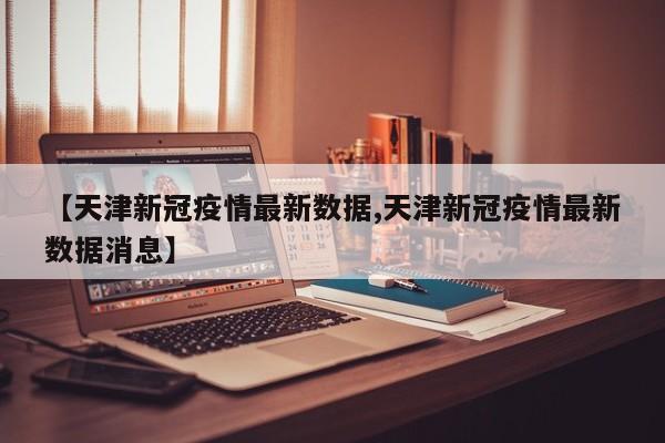 【天津新冠疫情最新数据,天津新冠疫情最新数据消息】