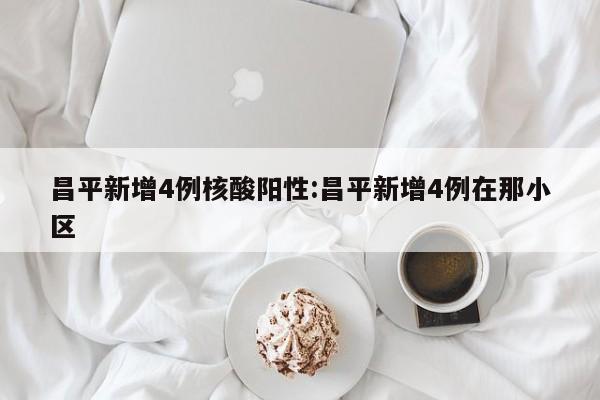 昌平新增4例核酸阳性:昌平新增4例在那小区
