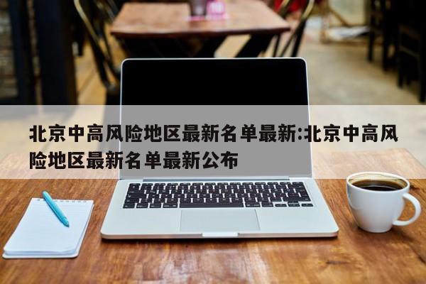 北京中高风险地区最新名单最新:北京中高风险地区最新名单最新公布